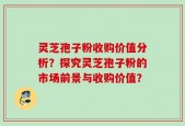 灵芝孢子粉收购价值分析？探究灵芝孢子粉的市场前景与收购价值？