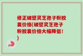 修正破壁灵芝孢子粉胶囊价格(破壁灵芝孢子粉胶囊价格大幅降低！)