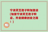 宁波灵芝孢子粉加盟店(加盟宁波灵芝孢子粉店，开启健康创业之路！)