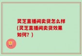 灵芝直播间卖货怎么样(灵芝直播间卖货效果如何？)