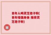 青年人喝灵芝孢子粉(青年增强身体 推崇灵芝孢子粉)