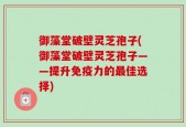 御藻堂破壁灵芝孢子(御藻堂破壁灵芝孢子——提升免疫力的最佳选择)