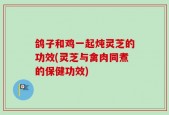 鸽子和鸡一起炖灵芝的功效(灵芝与禽肉同煮的保健功效)