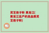 灵芝孢子粉 黑龙江(黑龙江出产的高品质灵芝孢子粉)