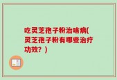 吃灵芝孢子粉治啥病(灵芝孢子粉有哪些治疗功效？)