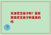 天津灵芝孢子粉？张家窝镇灵芝孢子粉是真的吗