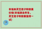 幸福来灵芝孢子粉胶囊价格(幸福源自养生，灵芝孢子粉胶囊值得一试)