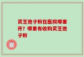灵芝孢子粉在医院哪里开？哪里有收购灵芝孢子粉