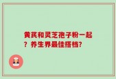 黄芪和灵芝孢子粉一起？养生界最佳搭档？