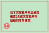 吃了灵芝孢子粉后感到很累(食用灵芝孢子粉后感到非常疲劳)