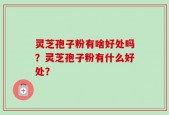 灵芝孢子粉有啥好处吗？灵芝孢子粉有什么好处？