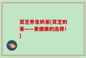 灵芝养生奶茶(灵芝奶茶——更健康的选择！)