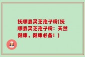 抚顺县灵芝孢子粉(抚顺县灵芝孢子粉：天然健康，健康必备！)