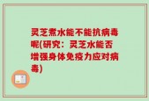 灵芝煮水能不能抗病毒呢(研究：灵芝水能否增强身体免疫力应对病毒)