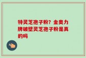 特灵芝孢子粉？金奥力牌破壁灵芝孢子粉是真的吗