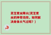 灵芝煮水降火(灵芝煮水的神奇功效，如何解决身体火气过旺？)