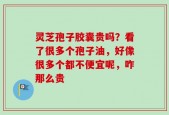 灵芝孢子胶囊贵吗？看了很多个孢子油，好像很多个都不便宜呢，咋那么贵