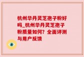 杭州华丹灵芝孢子粉好吗_杭州华丹灵芝孢子粉质量如何？全面评测与用户反馈