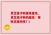 灵芝孢子粉属寒属热_灵芝孢子粉的属性：寒性还是热性？)