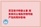 灵芝孢子粉撒土里 探索其对土壤及作物可能产生的奇妙影响