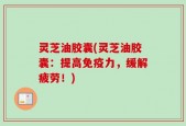 灵芝油胶囊(灵芝油胶囊：提高免疫力，缓解疲劳！)