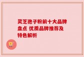 灵芝孢子粉前十大品牌盘点 优质品牌推荐及特色解析