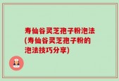 寿仙谷灵芝孢子粉泡法(寿仙谷灵芝孢子粉的泡法技巧分享)