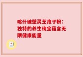 喀什破壁灵芝孢子粉：独特的养生瑰宝蕴含无限健康能量