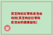 灵芝枸杞红枣陈皮泡水功效(灵芝枸杞红枣陈皮泡水的健康益处)