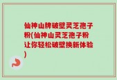 仙神山牌破壁灵芝孢子粉(仙神山灵芝孢子粉让你轻松破壁换新体验)