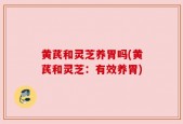 黄芪和灵芝养胃吗(黄芪和灵芝：有效养胃)