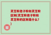 灵芝粉孢子粉和灵芝粉区别(灵芝粉孢子粉和灵芝粉的区别是什么？)