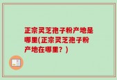 正宗灵芝孢子粉产地是哪里(正宗灵芝孢子粉产地在哪里？)