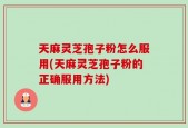 天麻灵芝孢子粉怎么服用(天麻灵芝孢子粉的正确服用方法)