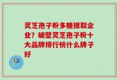 灵芝孢子粉多糖提取企业？破壁灵芝孢子粉十大品牌排行榜什么牌子好