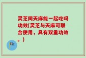 灵芝同天麻能一起吃吗功效(灵芝与天麻可联合使用，具有双重功效。)