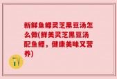 新鲜鱼鳔灵芝黑豆汤怎么做(鲜美灵芝黑豆汤配鱼鳔，健康美味又营养)