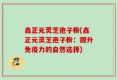 鑫正元灵芝孢子粉(鑫正元灵芝孢子粉：提升免疫力的自然选择)