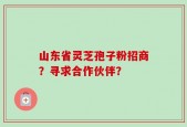 山东省灵芝孢子粉招商？寻求合作伙伴？