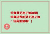 学者灵芝孢子油加盟(学者研发的灵芝孢子油：招商加盟啦！)