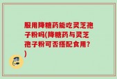 服用降糖药能吃灵芝孢子粉吗(降糖药与灵芝孢子粉可否搭配食用？)