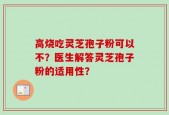 高烧吃灵芝孢子粉可以不？医生解答灵芝孢子粉的适用性？