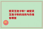 壁灵芝孢子粉？破壁灵芝孢子粉的功效与作用有哪些