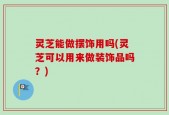 灵芝能做摆饰用吗(灵芝可以用来做装饰品吗？)