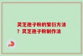 灵芝孢子粉的繁衍方法？灵芝孢子粉制作法