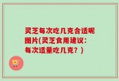 灵芝每次吃几克合适呢图片(灵芝食用建议：每次适量吃几克？)