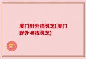 厦门野外摘灵芝(厦门野外寻找灵芝)