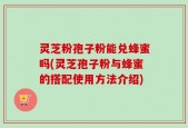 灵芝粉孢子粉能兑蜂蜜吗(灵芝孢子粉与蜂蜜的搭配使用方法介绍)