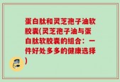 蛋白肽和灵芝孢子油软胶囊(灵芝孢子油与蛋白肽软胶囊的组合：一件好处多多的健康选择)