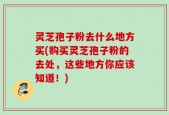 灵芝孢子粉去什么地方买(购买灵芝孢子粉的去处，这些地方你应该知道！)